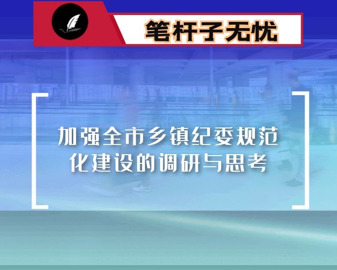 加强全市乡镇纪委规范化建设的调研与思考：打通全面从严治党“最后一公里”