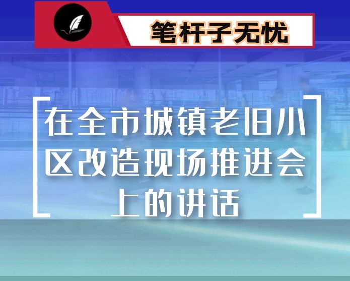 在全市城镇老旧小区改造现场推进会上的讲话