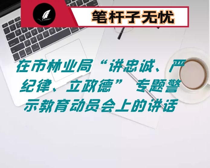 在市林业局“讲忠诚、严纪律、立政德” 专题警示教育动员会上的讲话