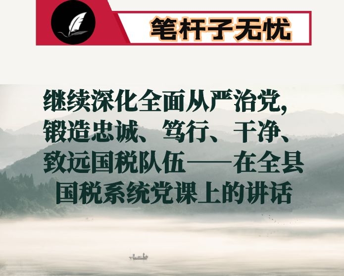 继续深化全面从严治党，锻造忠诚、笃行、干净、致远国税队伍——在全县国税系统党课上的讲话